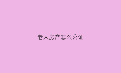 老人房产怎么公证(老人房产公证书)
