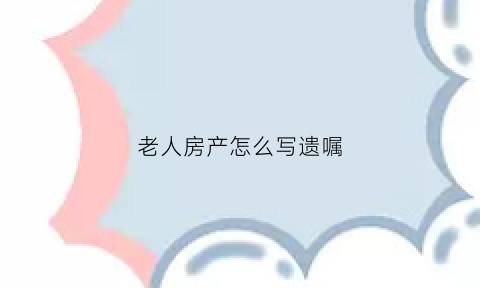老人房产怎么写遗嘱(老人房产遗书怎么写)