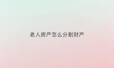 老人房产怎么分割财产(老人房产如何分配)