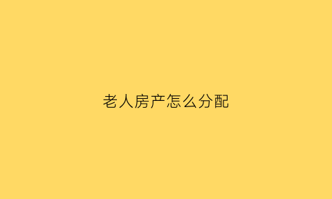 老人房产怎么分配(老人的房产必须平均分配给儿女吗)