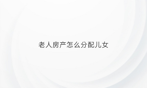 老人房产怎么分配儿女(老人房产应该怎么分割)