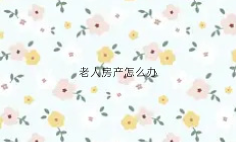 老人房产怎么办(新规来了2021年老人房产都这样处理)