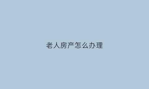 老人房产怎么办理(新规来了2021年老人房产都这样处理)
