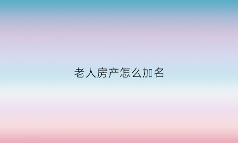 老人房产怎么加名(老人房产证加名字需要哪些手续)