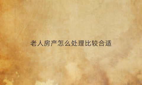 老人房产怎么处理比较合适(老人的房产)