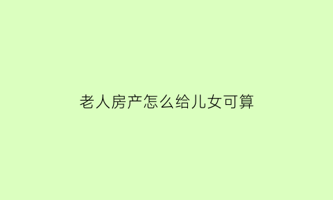 老人房产怎么给儿女可算(老人的房产儿女怎么分配)