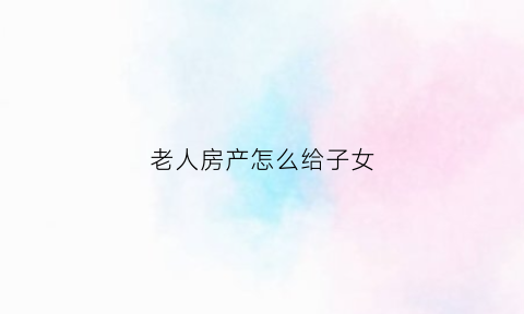 老人房产怎么给子女(老人房产怎么给子女继承)