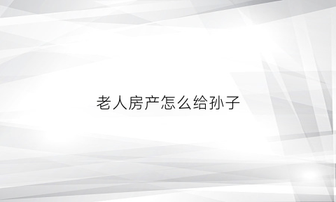 老人房产怎么给孙子(老人的房产给子女需要办什么手续)