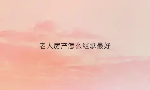 老人房产怎么继承最好(老人房子遗产继承法)