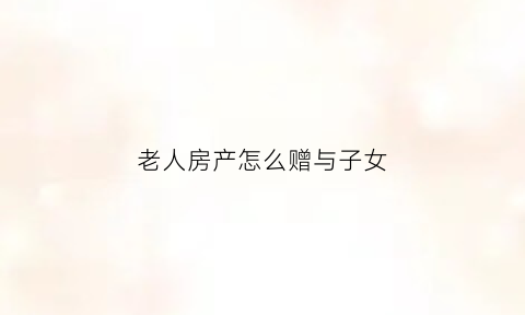 老人房产怎么赠与子女(老人房产赠与子女是否收费)