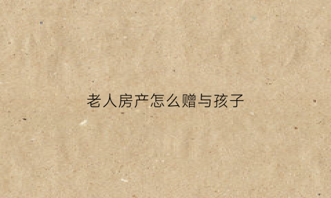 老人房产怎么赠与孩子(老人房子赠与怎么办理)