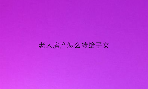 老人房产怎么转给子女(老人的房产给子女需要办什么手续)