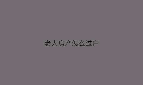 老人房产怎么过户(老人房子过户给子女怎么办最省钱)