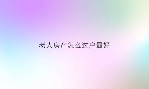 老人房产怎么过户最好(老人房产过户子女新规)