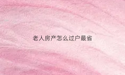 老人房产怎么过户最省(老人房产怎么过户最省钱)
