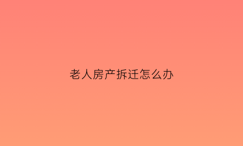 老人房产拆迁怎么办(老人房子拆除是儿子还是女儿继承)
