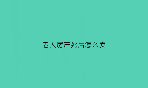 老人房产死后怎么卖(老人的房子死后出售需要什么手续)