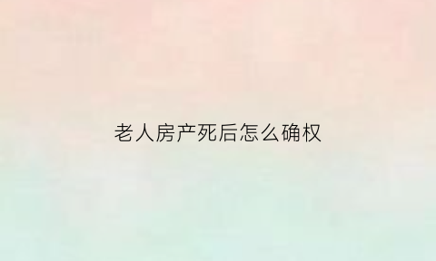 老人房产死后怎么确权(老人死后房产继承问题)