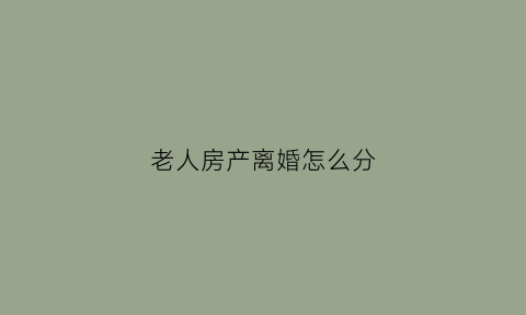老人房产离婚怎么分(老人房产分割协议范本)