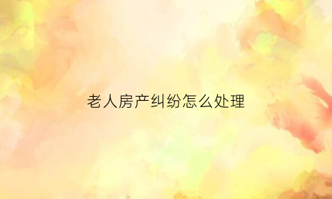 老人房产纠纷怎么处理(老人房产子女协商不成法院怎么判决)
