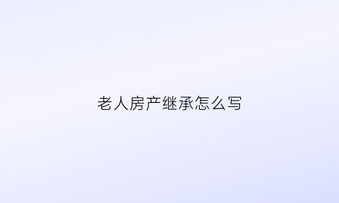 老人房产继承怎么写(老人房产继承怎么写协议)