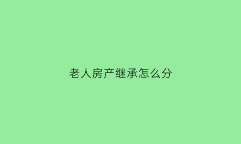 老人房产继承怎么分(老人房产继承需要哪些手续)