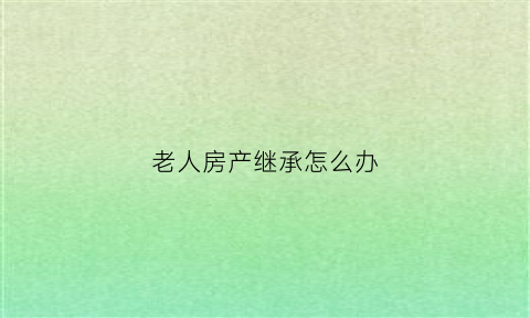 老人房产继承怎么办(老人房产继承需要哪些手续)