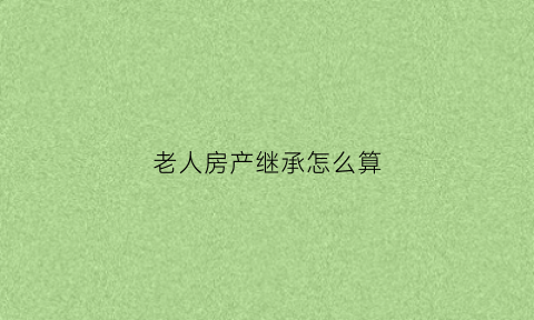 老人房产继承怎么算(老人房产如何继承最合算)