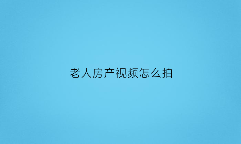 老人房产视频怎么拍(老人的房产用什么方式留给子女最合适)