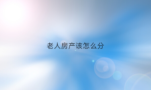 老人房产该怎么分(老人房产该怎么分割才合理)