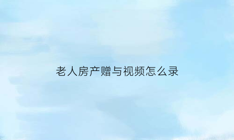 老人房产赠与视频怎么录(老人房产赠予)