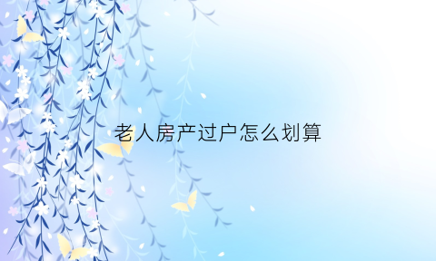 老人房产过户怎么划算(老人房产过户怎么划算的)