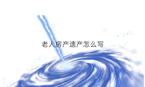 老人房产遗产怎么写(老人房产遗产怎么写证明)