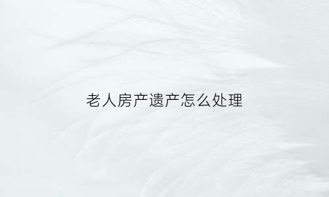 老人房产遗产怎么处理(老人的房产怎么继承要交多少费用)