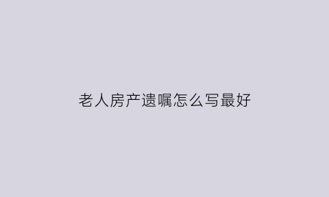 老人房产遗嘱怎么写最好(老人房产遗嘱怎么写最好呢)