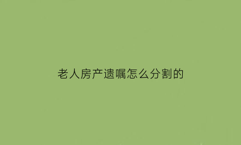 老人房产遗嘱怎么分割的(2018年最新的老人房产遗嘱范本)