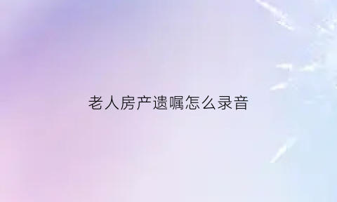 老人房产遗嘱怎么录音(老人房产遗嘱怎么写才有效大队)