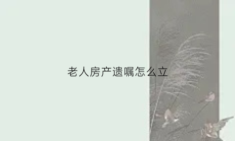 老人房产遗嘱怎么立(老人房产遗嘱如何写)