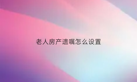 老人房产遗嘱怎么设置(老人房产遗嘱格式)