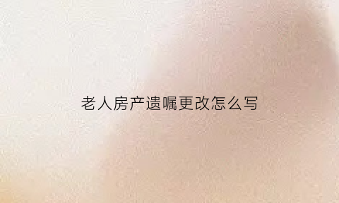老人房产遗嘱更改怎么写(老人房产遗嘱更改怎么写范文)