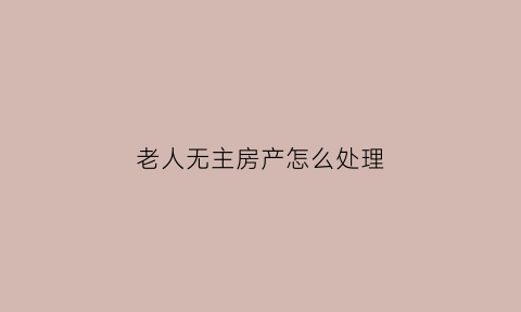 老人无主房产怎么处理(老人无房住怎么办)