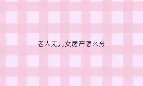 老人无儿女房产怎么分(老人无后代房子归谁)