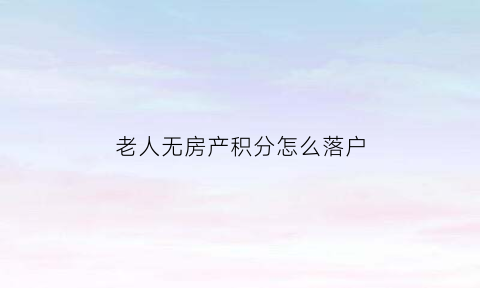 老人无房产积分怎么落户(老人没有房产怎么落户口)
