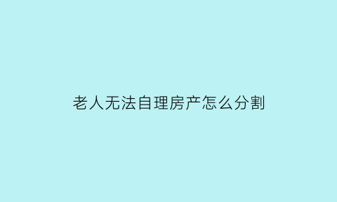 老人无法自理房产怎么分割(老人无法自理儿女怎么平摊)