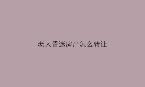老人昏迷房产怎么转让(老人昏迷房产继承新政策)