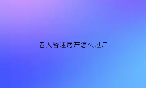 老人昏迷房产怎么过户(老人昏迷如何卖房)