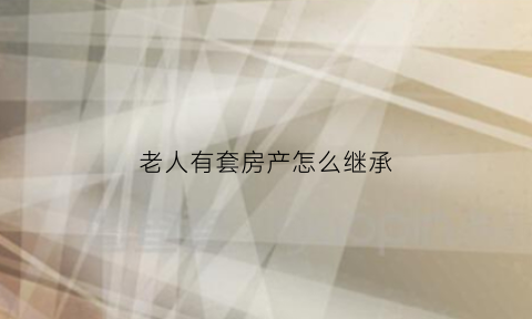 老人有套房产怎么继承(老人有套房产怎么继承遗产)