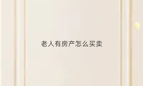老人有房产怎么买卖(老人有房产怎么买卖呢)