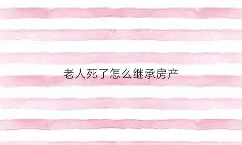 老人死了怎么继承房产(老人死后房产继承分配)