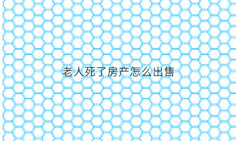 老人死了房产怎么出售(老人过世后房产如何出售)